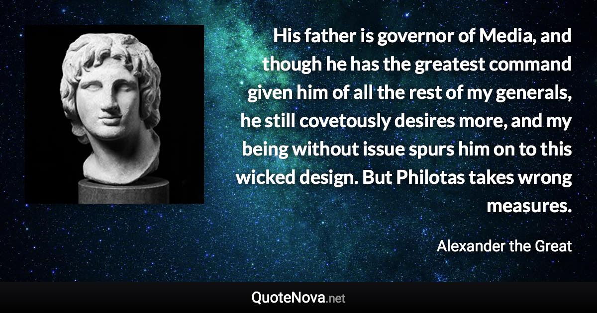 His father is governor of Media, and though he has the greatest command given him of all the rest of my generals, he still covetously desires more, and my being without issue spurs him on to this wicked design. But Philotas takes wrong measures. - Alexander the Great quote