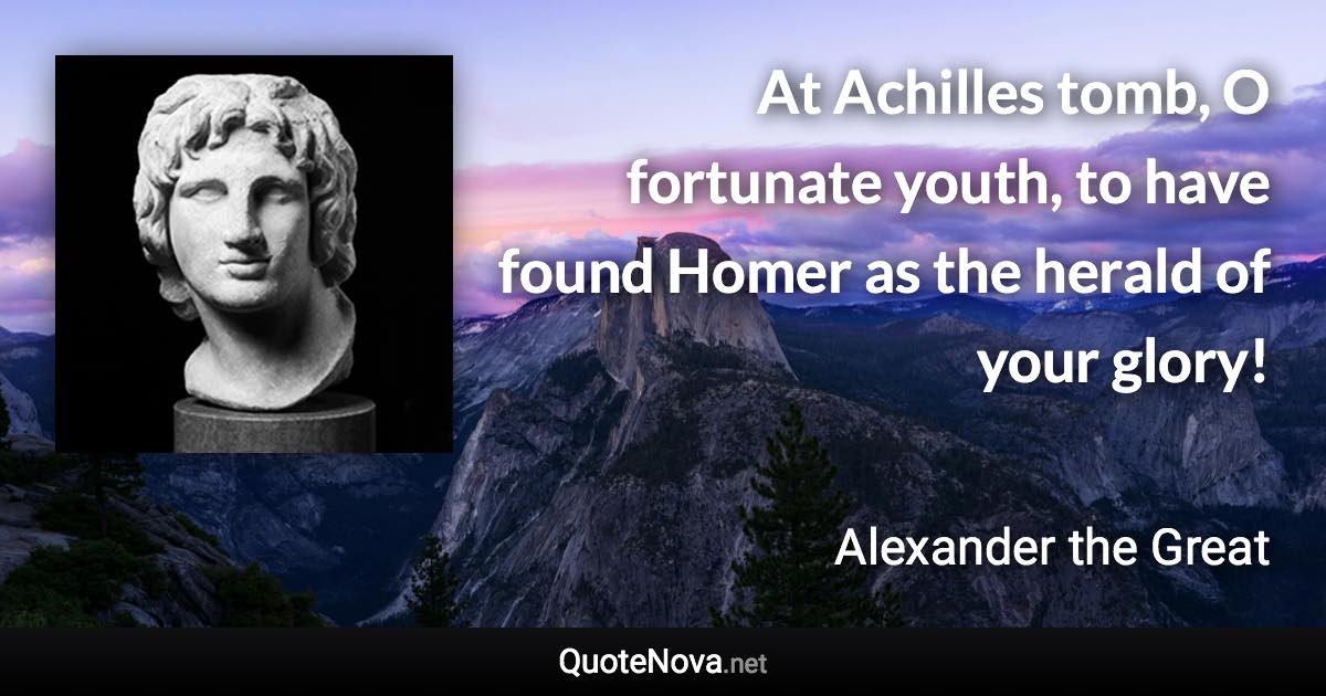 At Achilles tomb, O fortunate youth, to have found Homer as the herald of your glory! - Alexander the Great quote