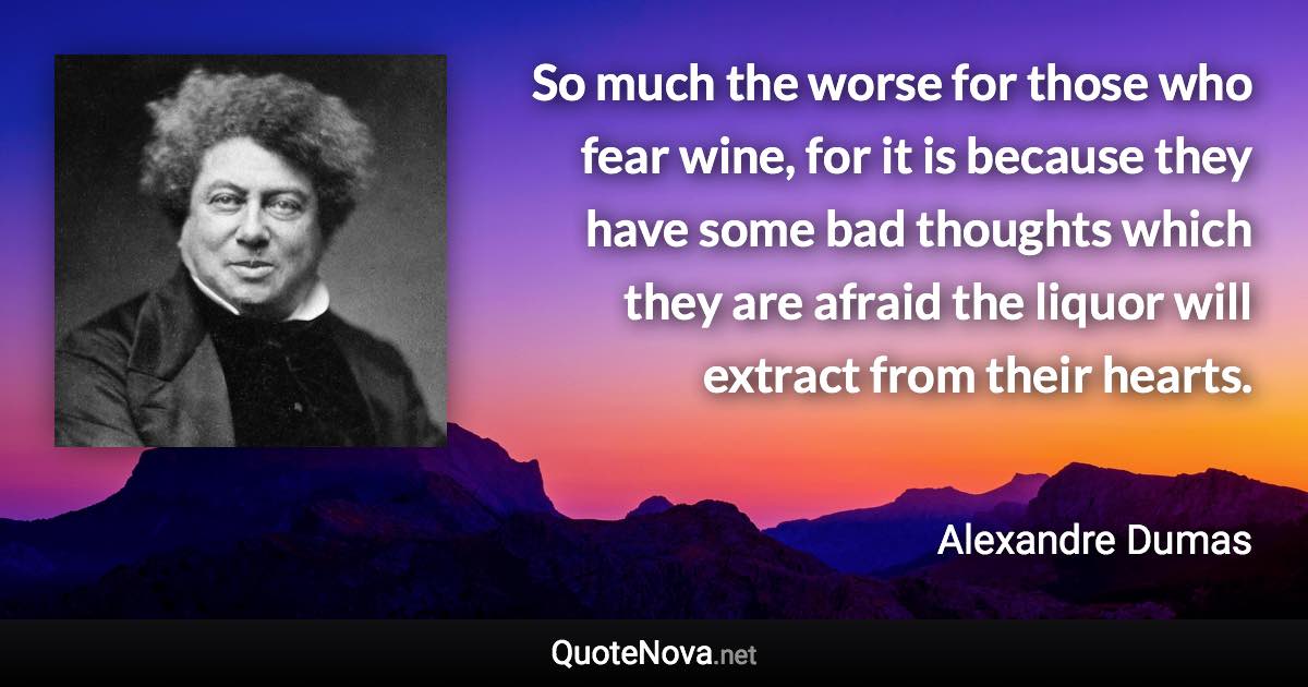 So much the worse for those who fear wine, for it is because they have some bad thoughts which they are afraid the liquor will extract from their hearts. - Alexandre Dumas quote