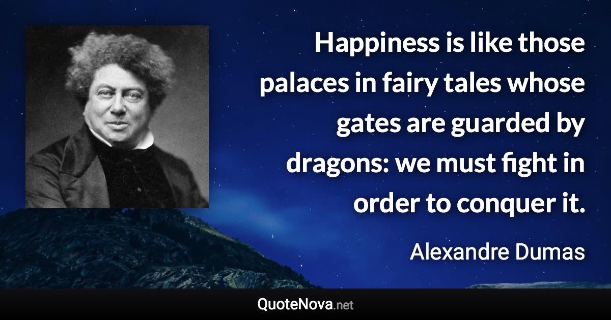 Happiness is like those palaces in fairy tales whose gates are guarded by dragons: we must fight in order to conquer it. - Alexandre Dumas quote