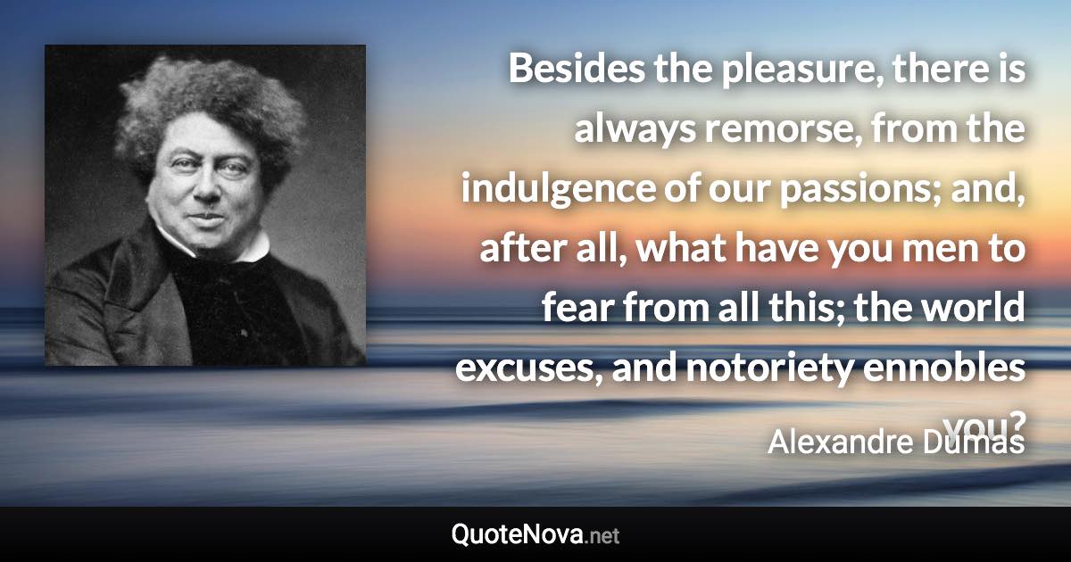 Besides the pleasure, there is always remorse, from the indulgence of our passions; and, after all, what have you men to fear from all this; the world excuses, and notoriety ennobles you? - Alexandre Dumas quote