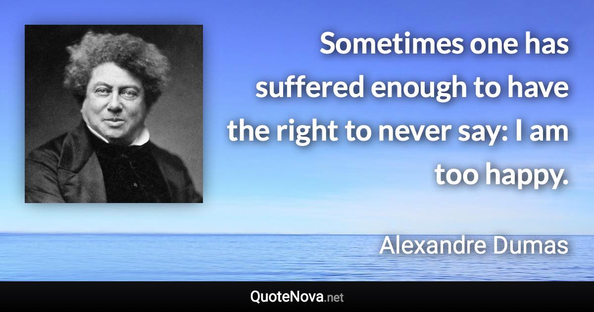 Sometimes one has suffered enough to have the right to never say: I am too happy. - Alexandre Dumas quote