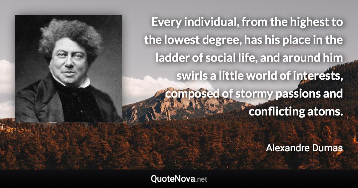 Every individual, from the highest to the lowest degree, has his place in the ladder of social life, and around him swirls a little world of interests, composed of stormy passions and conflicting atoms. - Alexandre Dumas quote