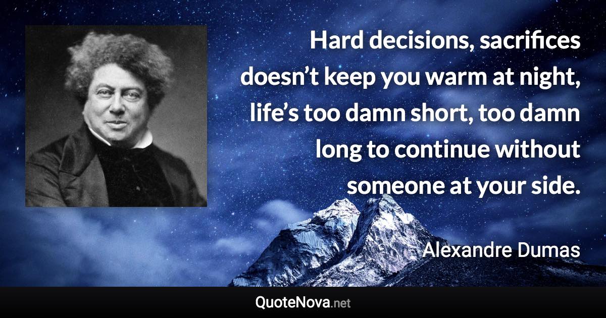 Hard decisions, sacrifices doesn’t keep you warm at night, life’s too damn short, too damn long to continue without someone at your side. - Alexandre Dumas quote