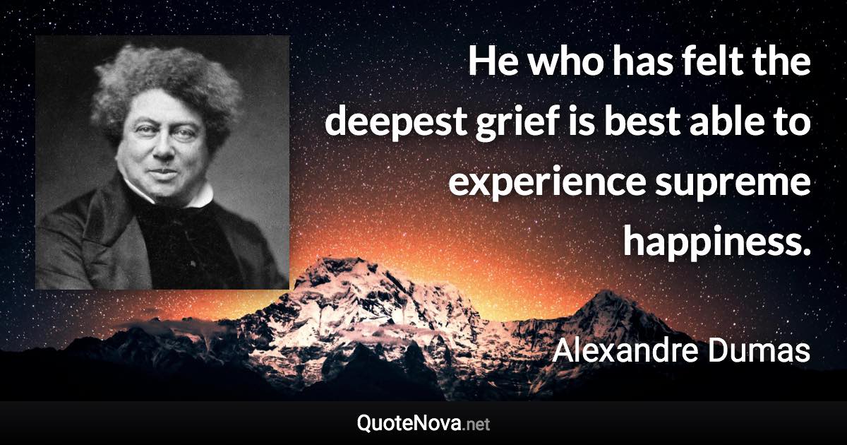 He who has felt the deepest grief is best able to experience supreme happiness. - Alexandre Dumas quote
