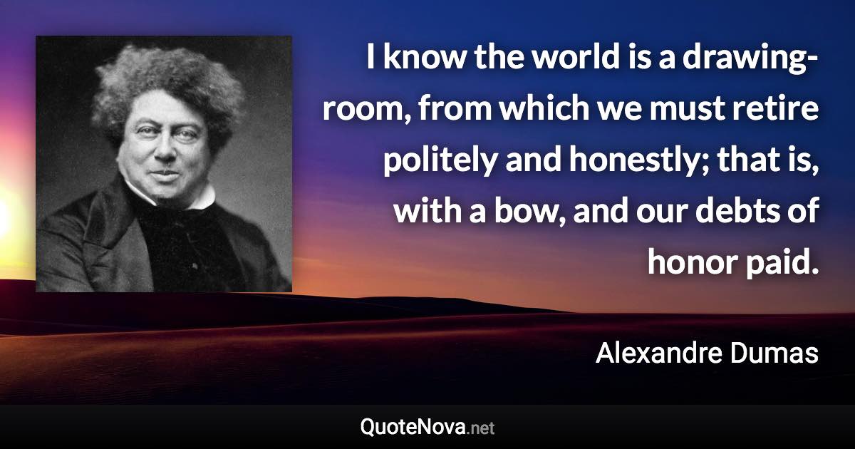 I know the world is a drawing-room, from which we must retire politely and honestly; that is, with a bow, and our debts of honor paid. - Alexandre Dumas quote