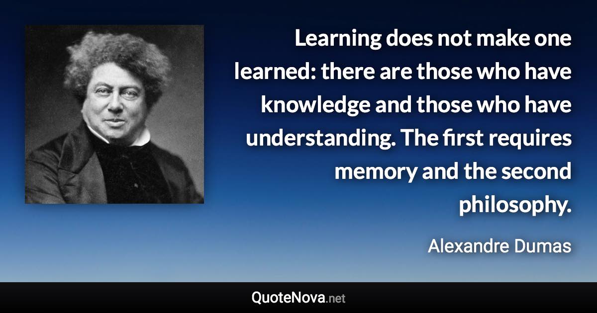 Learning does not make one learned: there are those who have knowledge and those who have understanding. The first requires memory and the second philosophy. - Alexandre Dumas quote