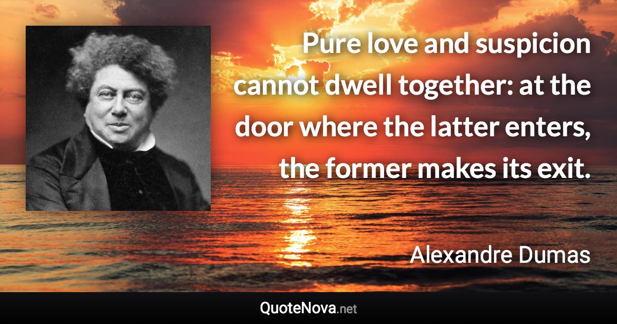 Pure love and suspicion cannot dwell together: at the door where the latter enters, the former makes its exit. - Alexandre Dumas quote