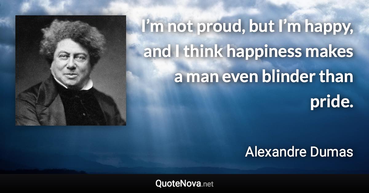 I’m not proud, but I’m happy, and I think happiness makes a man even blinder than pride. - Alexandre Dumas quote