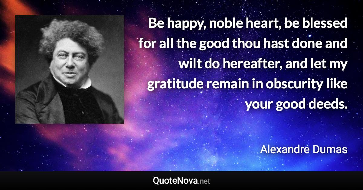 Be happy, noble heart, be blessed for all the good thou hast done and wilt do hereafter, and let my gratitude remain in obscurity like your good deeds. - Alexandre Dumas quote