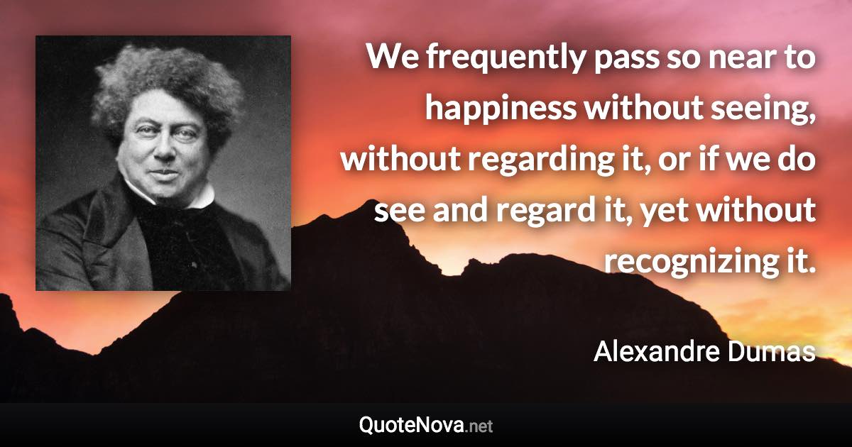 We frequently pass so near to happiness without seeing, without regarding it, or if we do see and regard it, yet without recognizing it. - Alexandre Dumas quote