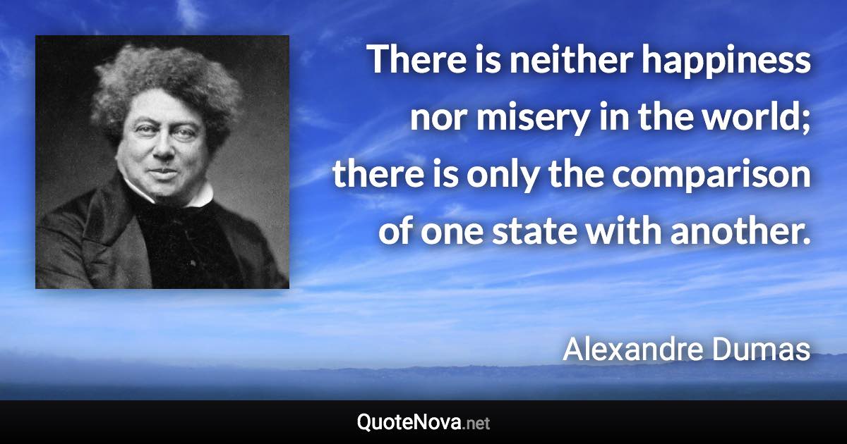 There is neither happiness nor misery in the world; there is only the comparison of one state with another. - Alexandre Dumas quote