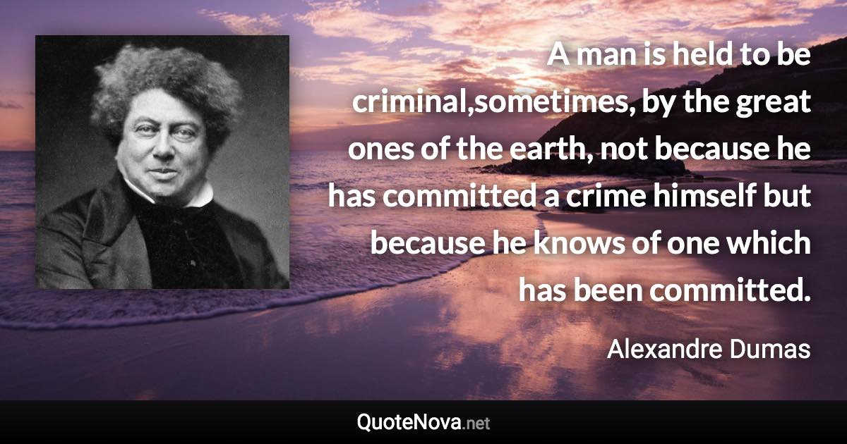 A man is held to be criminal,sometimes, by the great ones of the earth, not because he has committed a crime himself but because he knows of one which has been committed. - Alexandre Dumas quote