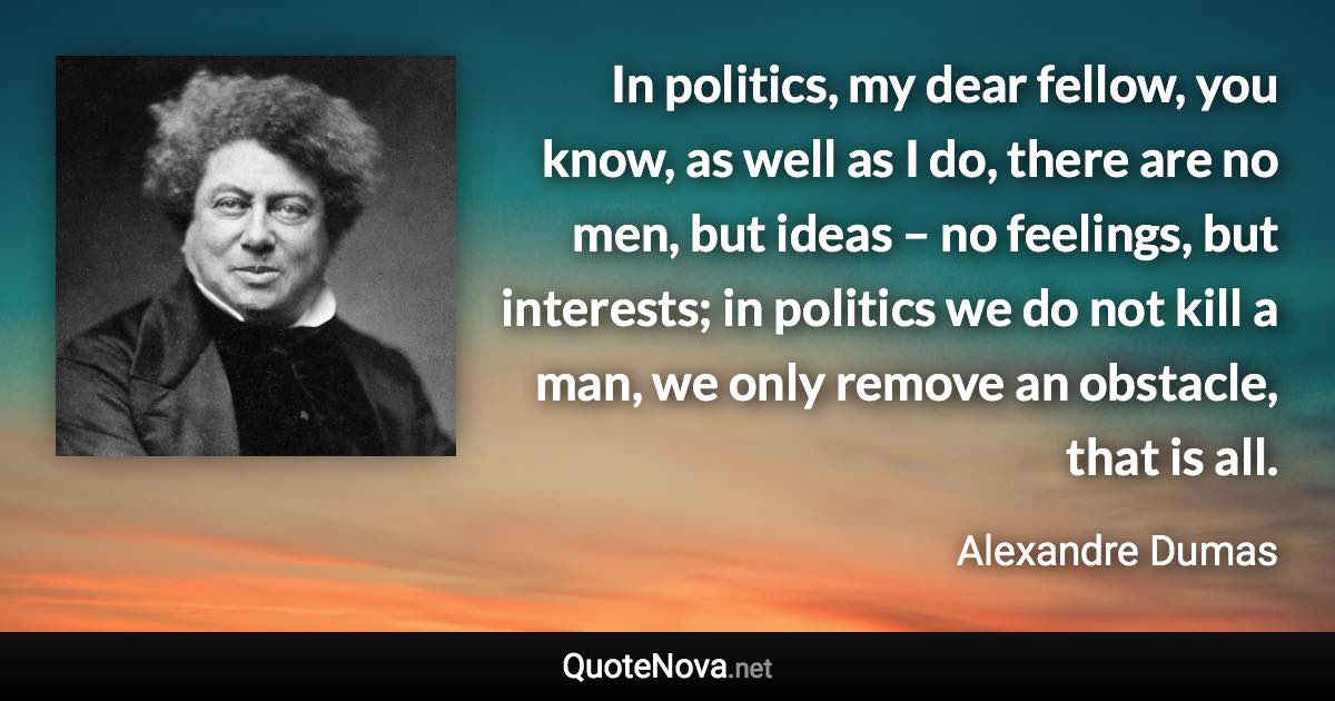 In politics, my dear fellow, you know, as well as I do, there are no men, but ideas – no feelings, but interests; in politics we do not kill a man, we only remove an obstacle, that is all. - Alexandre Dumas quote