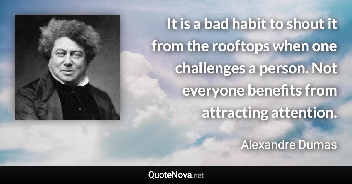 It is a bad habit to shout it from the rooftops when one challenges a person. Not everyone benefits from attracting attention. - Alexandre Dumas quote