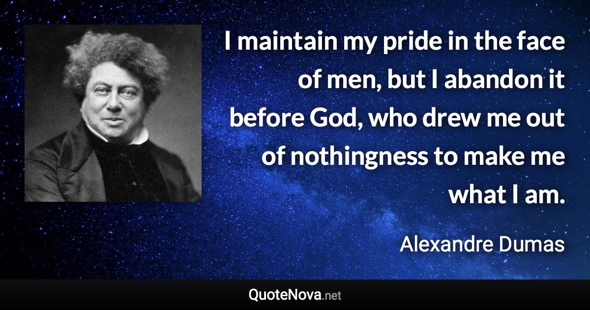 I maintain my pride in the face of men, but I abandon it before God, who drew me out of nothingness to make me what I am. - Alexandre Dumas quote