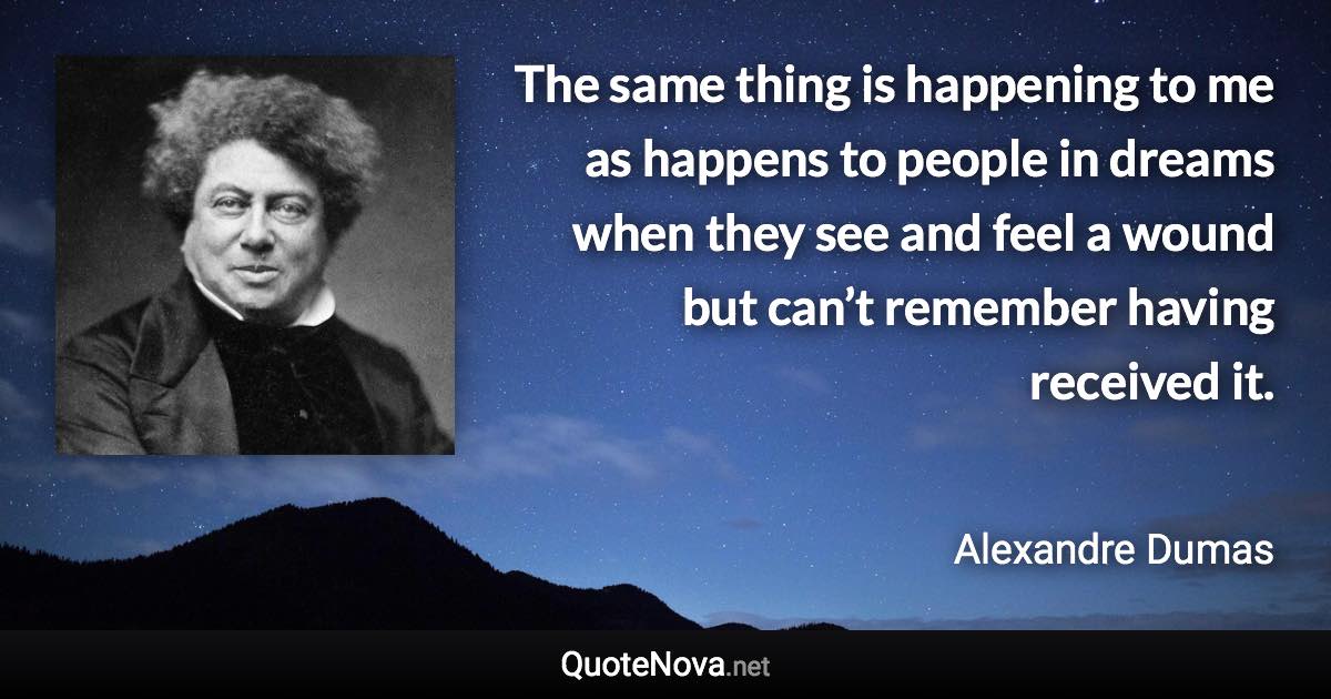 The same thing is happening to me as happens to people in dreams when they see and feel a wound but can’t remember having received it. - Alexandre Dumas quote