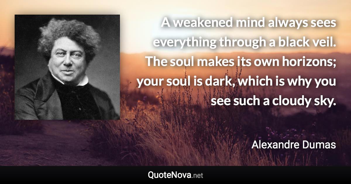 A weakened mind always sees everything through a black veil. The soul makes its own horizons; your soul is dark, which is why you see such a cloudy sky. - Alexandre Dumas quote