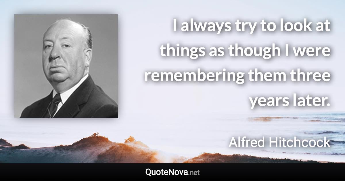 I always try to look at things as though I were remembering them three years later. - Alfred Hitchcock quote