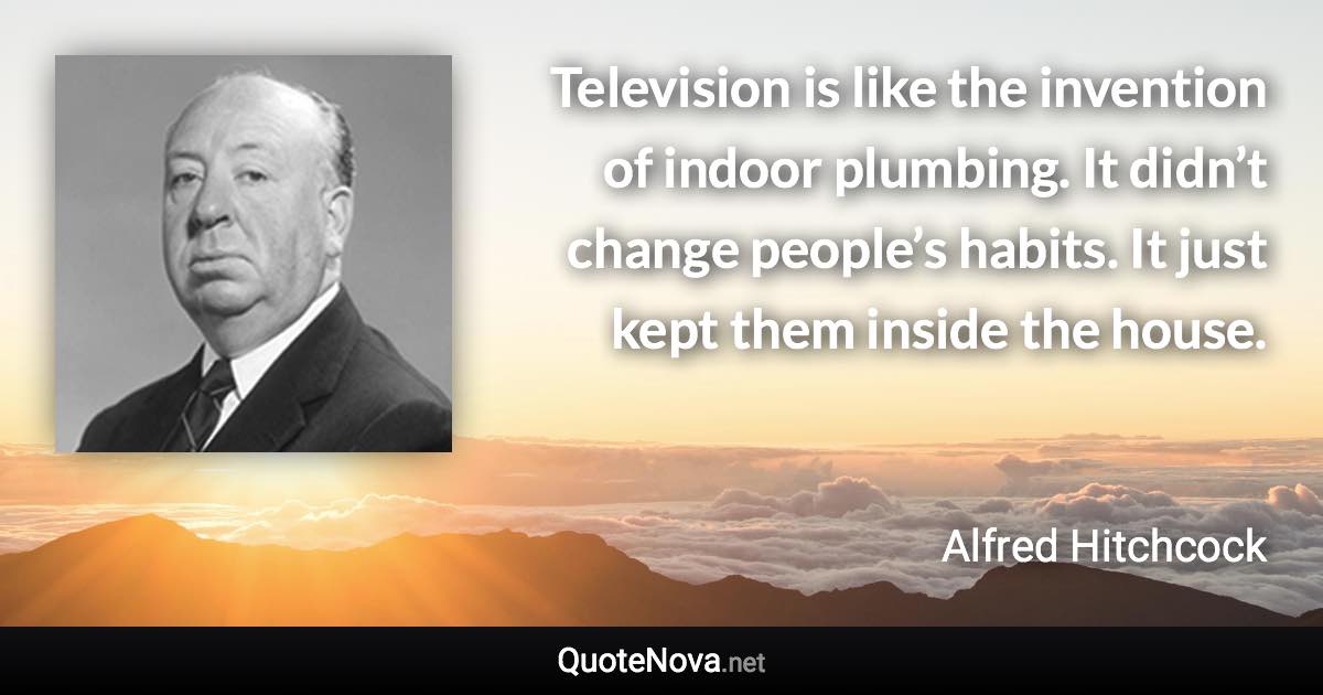 Television is like the invention of indoor plumbing. It didn’t change people’s habits. It just kept them inside the house. - Alfred Hitchcock quote