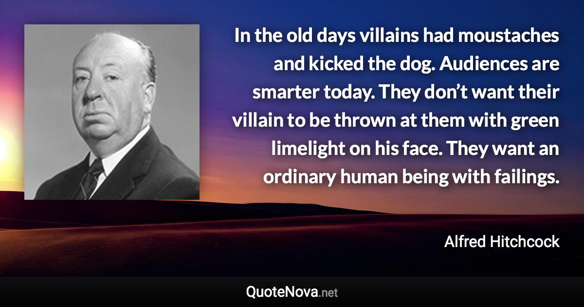 In the old days villains had moustaches and kicked the dog. Audiences are smarter today. They don’t want their villain to be thrown at them with green limelight on his face. They want an ordinary human being with failings. - Alfred Hitchcock quote