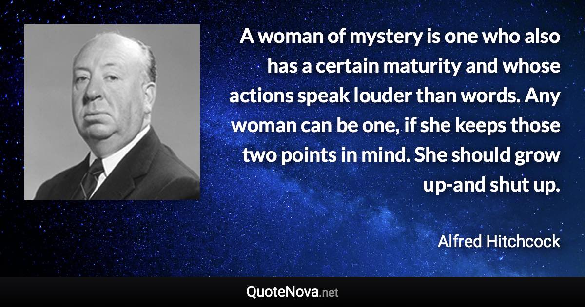 A woman of mystery is one who also has a certain maturity and whose actions speak louder than words. Any woman can be one, if she keeps those two points in mind. She should grow up-and shut up. - Alfred Hitchcock quote