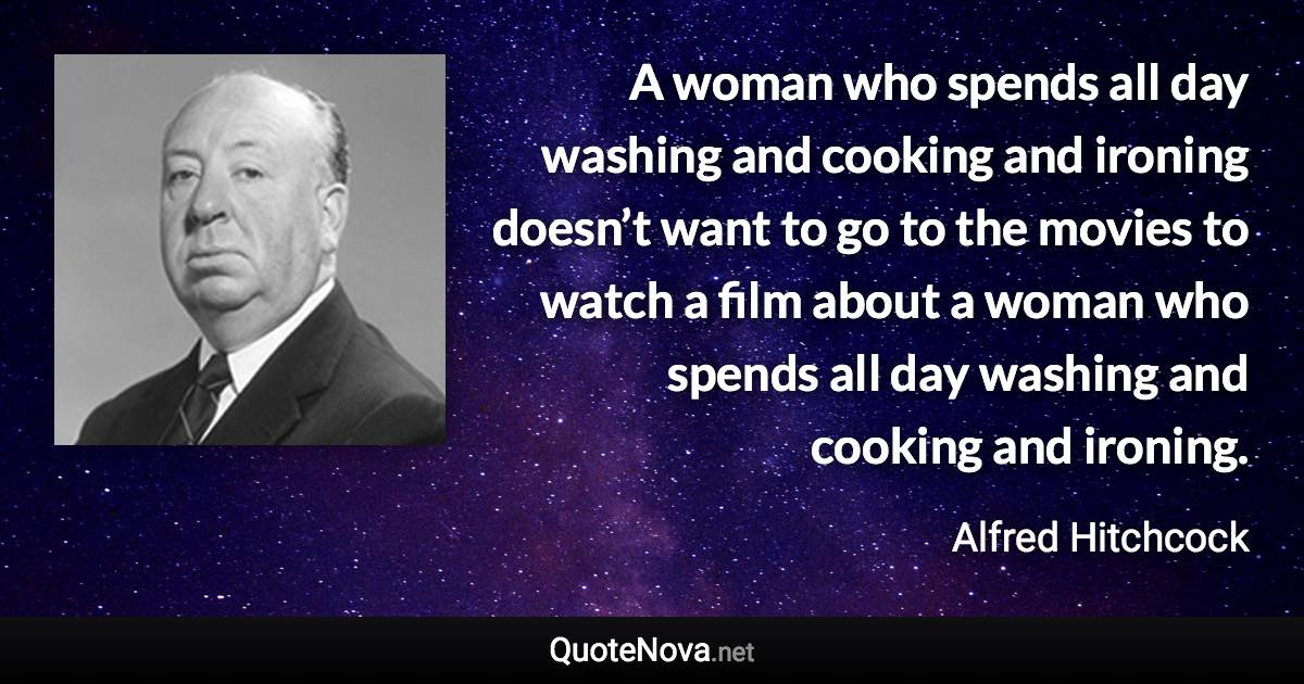 A woman who spends all day washing and cooking and ironing doesn’t want to go to the movies to watch a film about a woman who spends all day washing and cooking and ironing. - Alfred Hitchcock quote