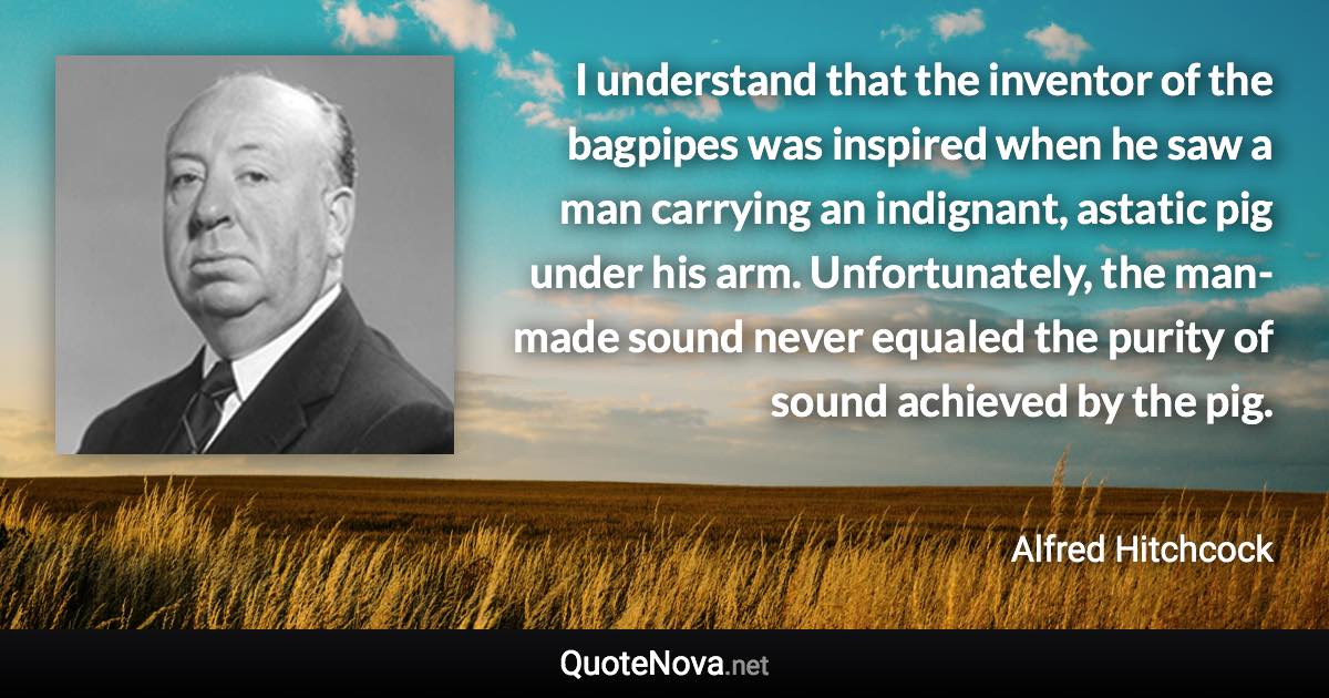 I understand that the inventor of the bagpipes was inspired when he saw a man carrying an indignant, astatic pig under his arm. Unfortunately, the man-made sound never equaled the purity of sound achieved by the pig. - Alfred Hitchcock quote