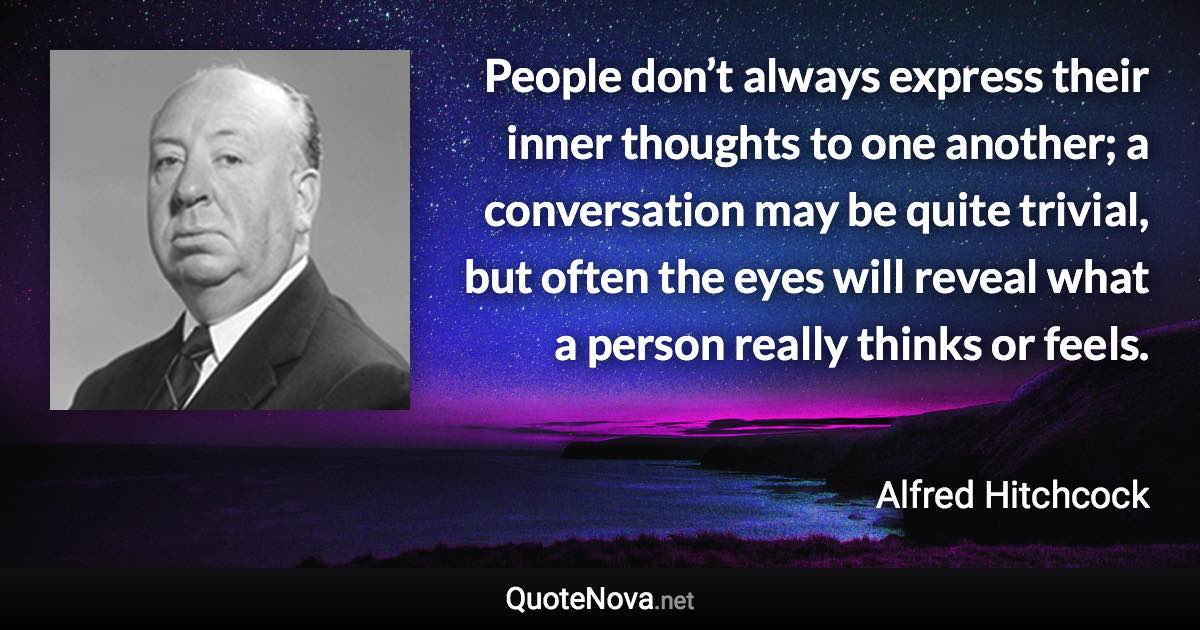 People don’t always express their inner thoughts to one another; a conversation may be quite trivial, but often the eyes will reveal what a person really thinks or feels. - Alfred Hitchcock quote