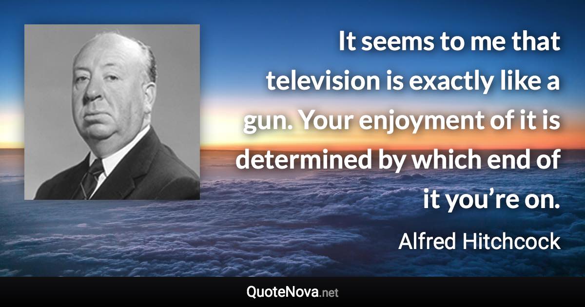 It seems to me that television is exactly like a gun. Your enjoyment of it is determined by which end of it you’re on. - Alfred Hitchcock quote