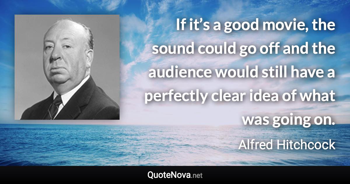 If it’s a good movie, the sound could go off and the audience would still have a perfectly clear idea of what was going on. - Alfred Hitchcock quote