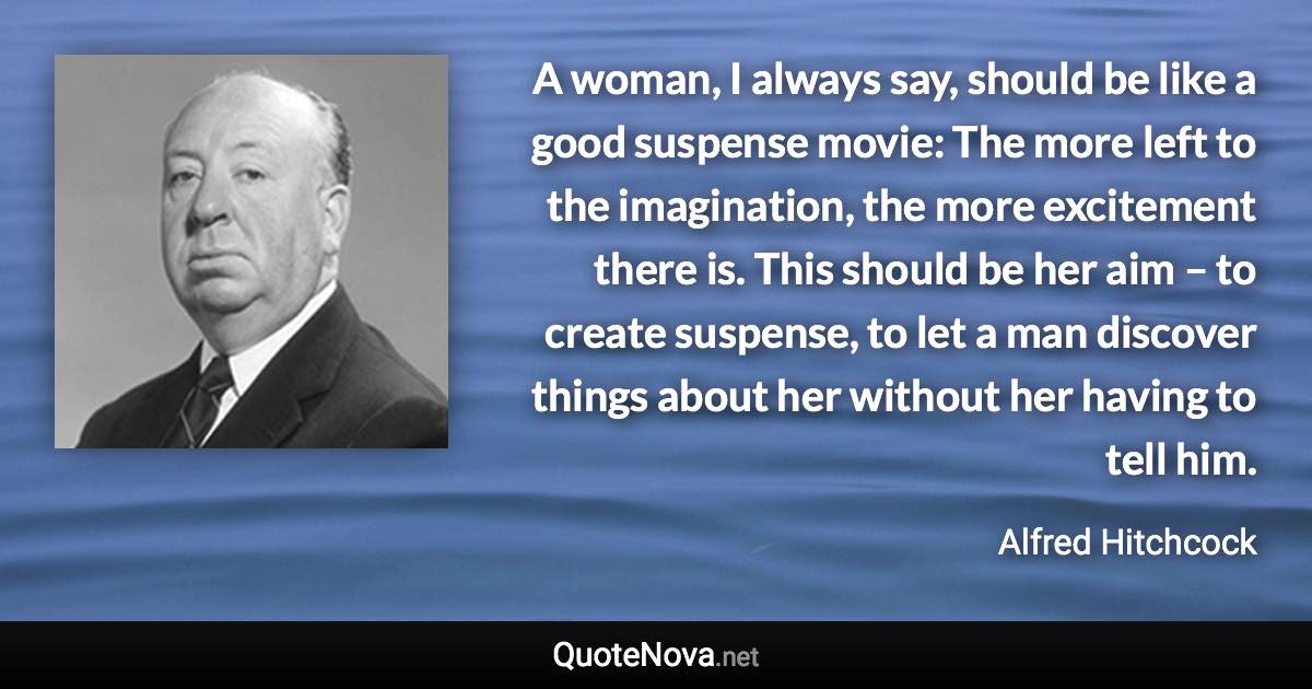 A woman, I always say, should be like a good suspense movie: The more left to the imagination, the more excitement there is. This should be her aim – to create suspense, to let a man discover things about her without her having to tell him. - Alfred Hitchcock quote