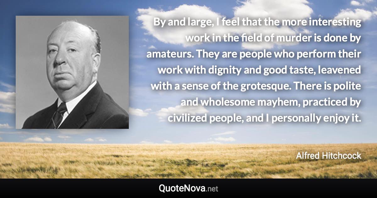 By and large, I feel that the more interesting work in the field of murder is done by amateurs. They are people who perform their work with dignity and good taste, leavened with a sense of the grotesque. There is polite and wholesome mayhem, practiced by civilized people, and I personally enjoy it. - Alfred Hitchcock quote