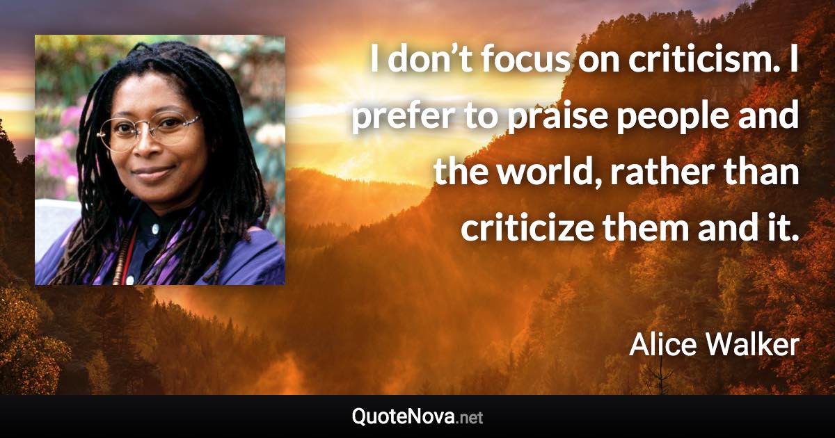 I don’t focus on criticism. I prefer to praise people and the world, rather than criticize them and it. - Alice Walker quote