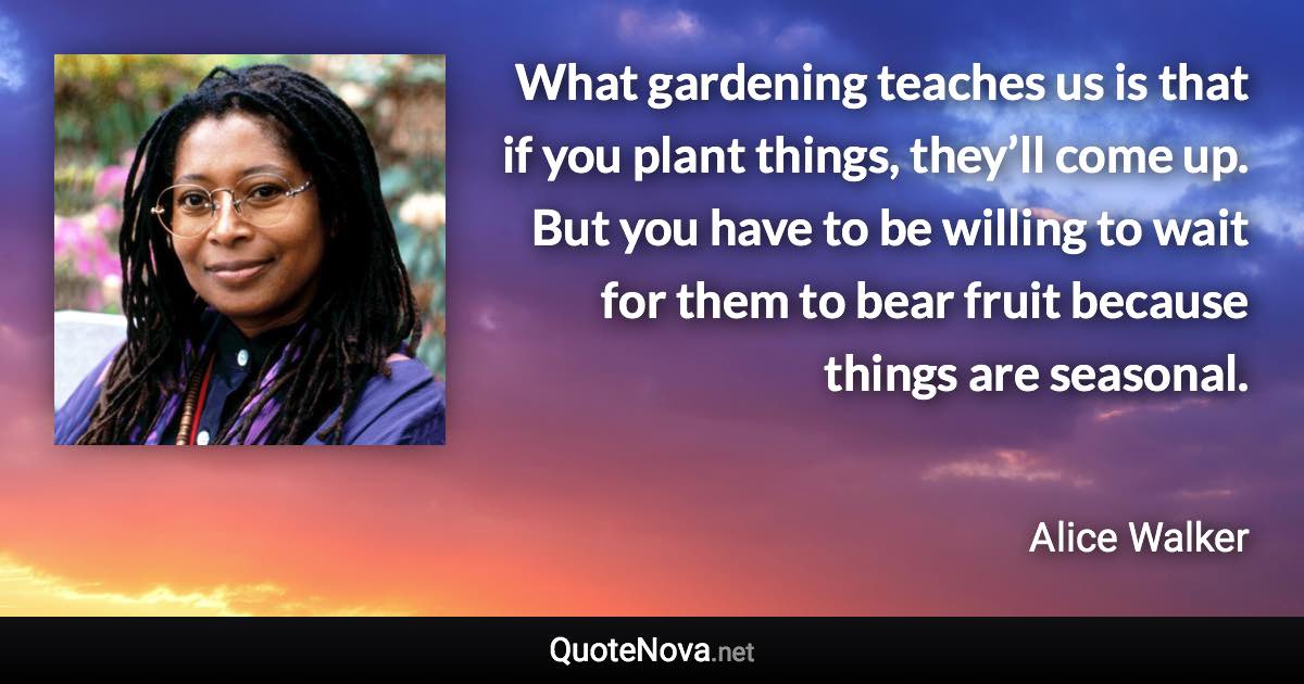 What gardening teaches us is that if you plant things, they’ll come up. But you have to be willing to wait for them to bear fruit because things are seasonal. - Alice Walker quote