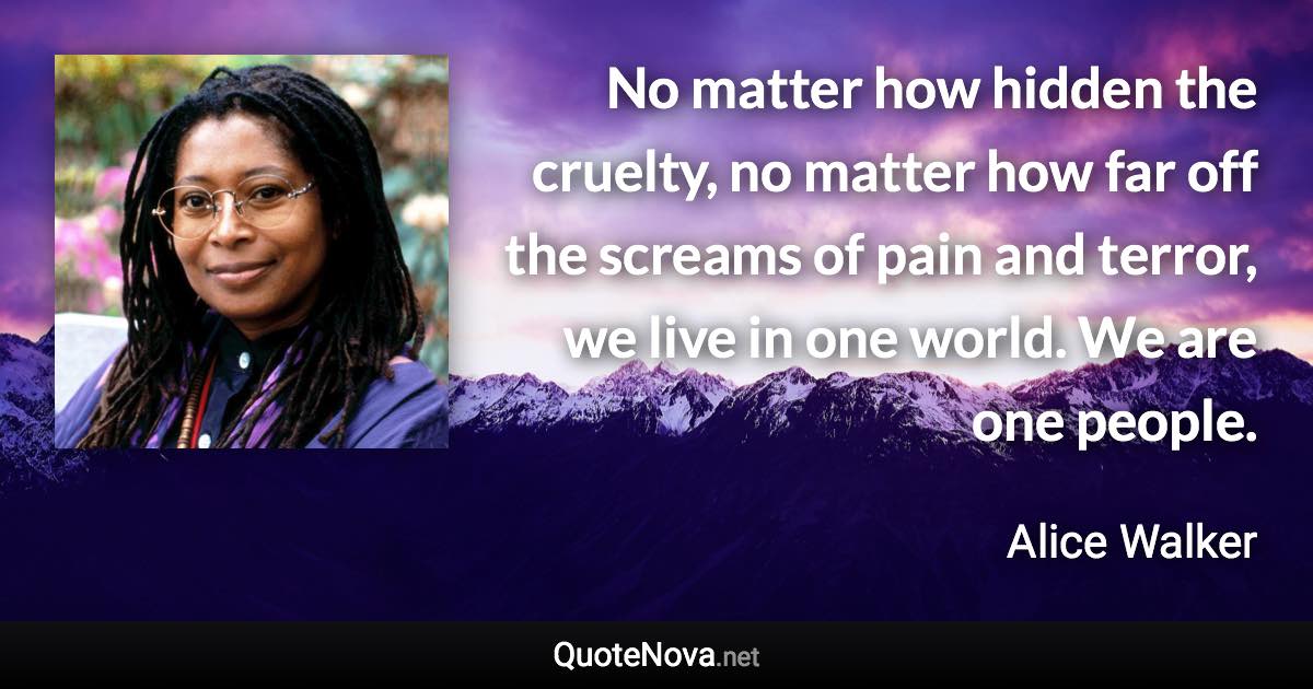 No matter how hidden the cruelty, no matter how far off the screams of pain and terror, we live in one world. We are one people. - Alice Walker quote