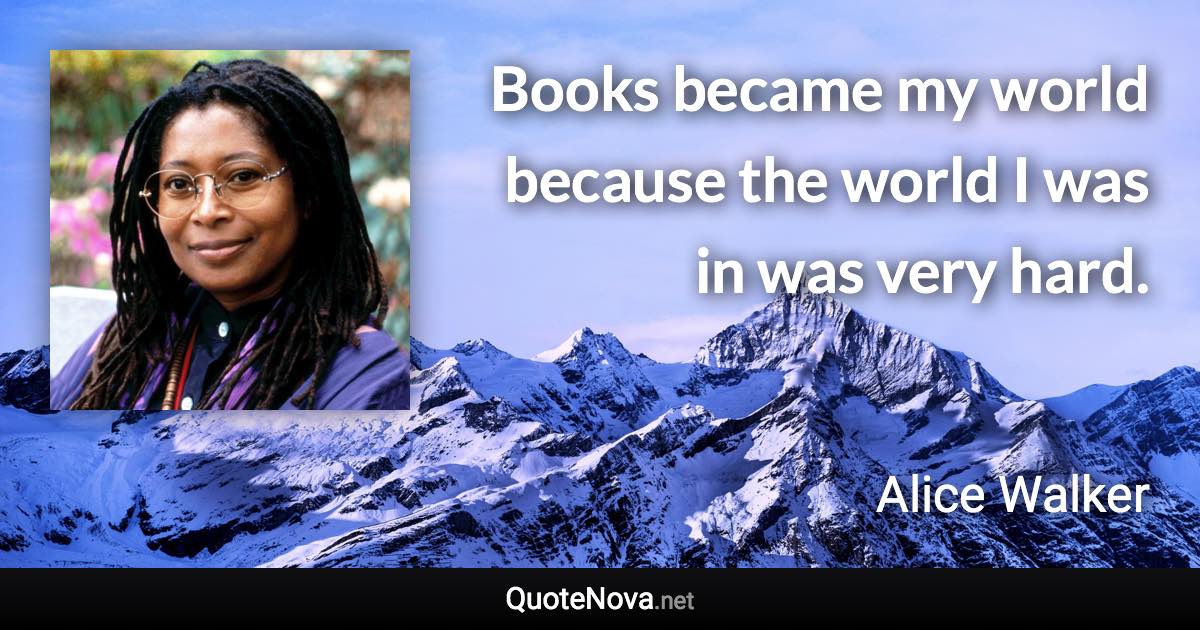 Books became my world because the world I was in was very hard. - Alice Walker quote