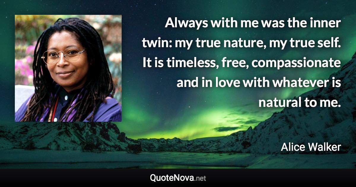 Always with me was the inner twin: my true nature, my true self. It is timeless, free, compassionate and in love with whatever is natural to me. - Alice Walker quote