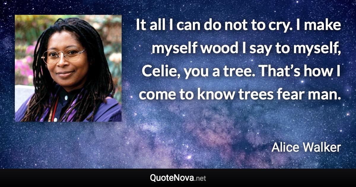 It all I can do not to cry. I make myself wood I say to myself, Celie, you a tree. That’s how I come to know trees fear man. - Alice Walker quote