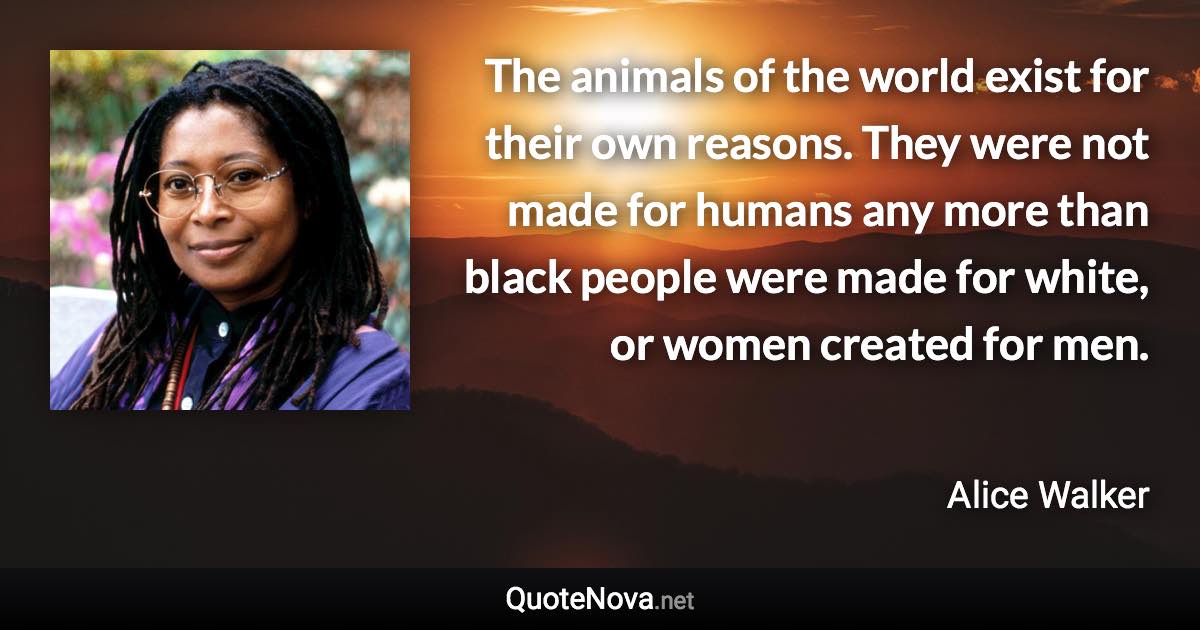 The animals of the world exist for their own reasons. They were not made for humans any more than black people were made for white, or women created for men. - Alice Walker quote