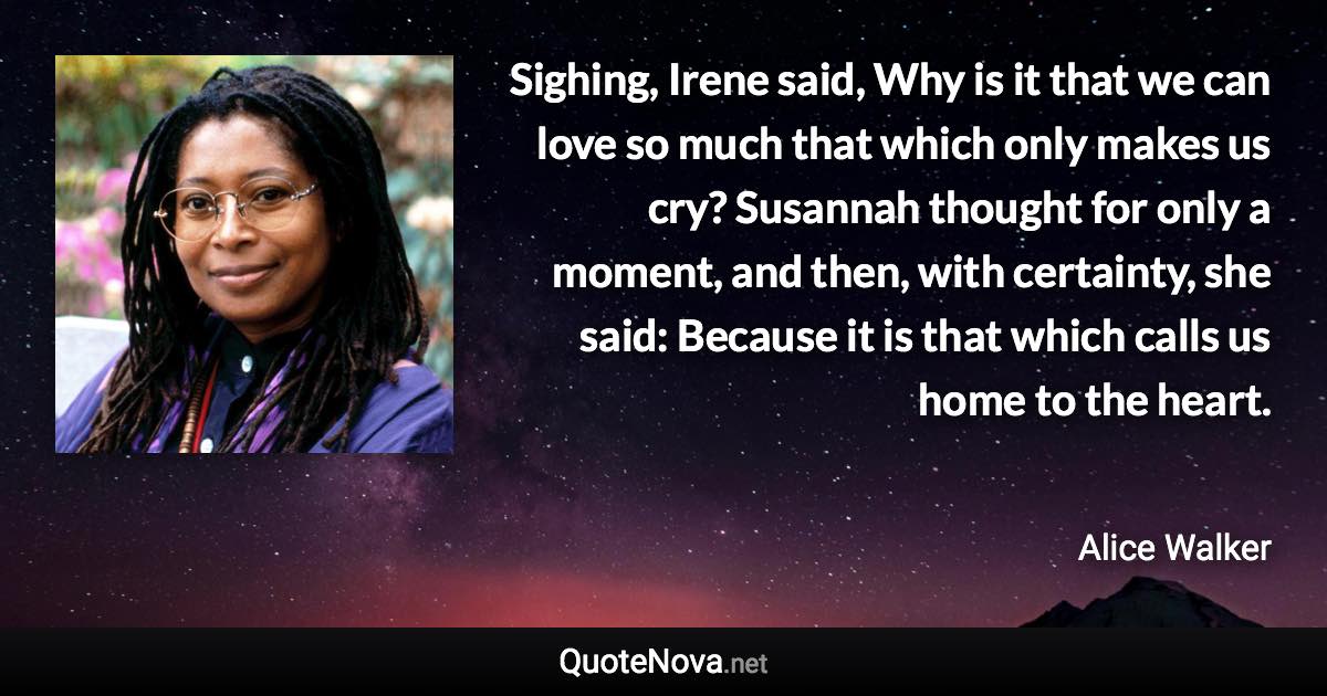 Sighing, Irene said, Why is it that we can love so much that which only makes us cry? Susannah thought for only a moment, and then, with certainty, she said: Because it is that which calls us home to the heart. - Alice Walker quote