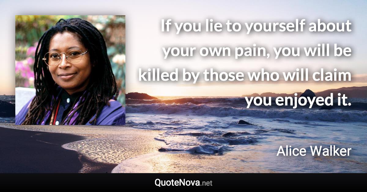 If you lie to yourself about your own pain, you will be killed by those who will claim you enjoyed it. - Alice Walker quote