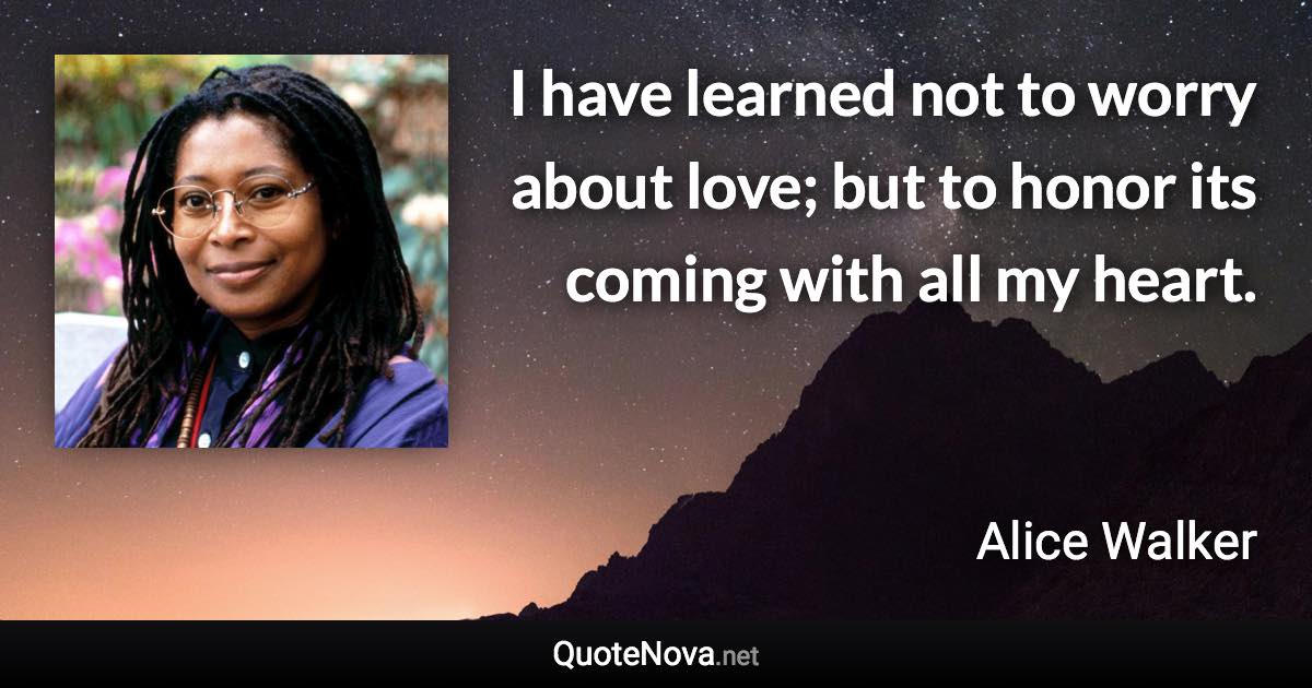 I have learned not to worry about love; but to honor its coming with all my heart. - Alice Walker quote