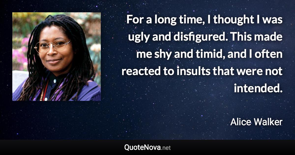 For a long time, I thought I was ugly and disfigured. This made me shy and timid, and I often reacted to insults that were not intended. - Alice Walker quote