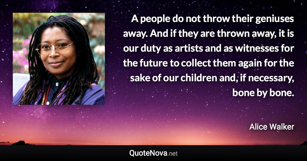 A people do not throw their geniuses away. And if they are thrown away, it is our duty as artists and as witnesses for the future to collect them again for the sake of our children and, if necessary, bone by bone. - Alice Walker quote