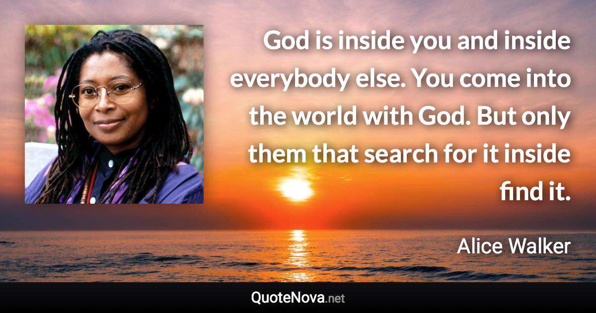 God is inside you and inside everybody else. You come into the world with God. But only them that search for it inside find it. - Alice Walker quote