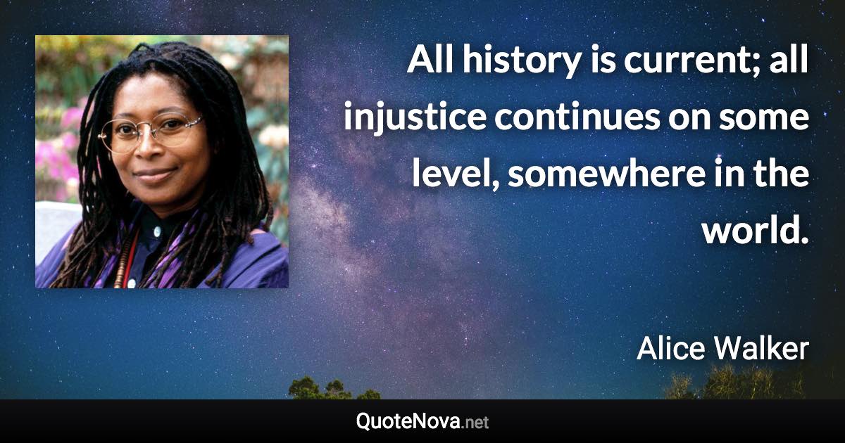 All history is current; all injustice continues on some level, somewhere in the world. - Alice Walker quote