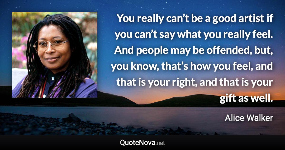 You really can’t be a good artist if you can’t say what you really feel. And people may be offended, but, you know, that’s how you feel, and that is your right, and that is your gift as well. - Alice Walker quote