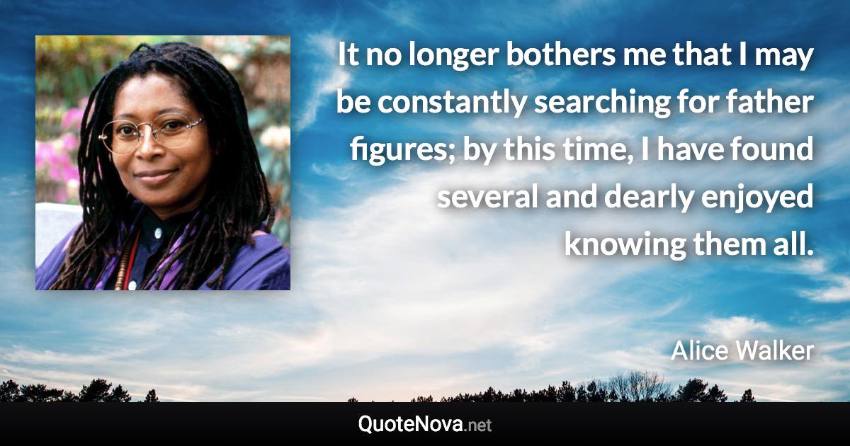 It no longer bothers me that I may be constantly searching for father figures; by this time, I have found several and dearly enjoyed knowing them all. - Alice Walker quote