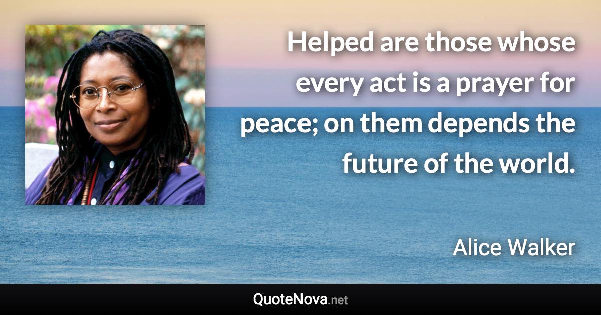 Helped are those whose every act is a prayer for peace; on them depends the future of the world. - Alice Walker quote